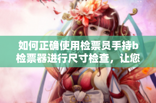 如何正确使用检票员手持b检票器进行尺寸检查，让您安心上车？