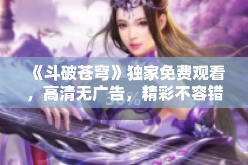 《斗破苍穹》独家免费观看，高清无广告，精彩不容错过！