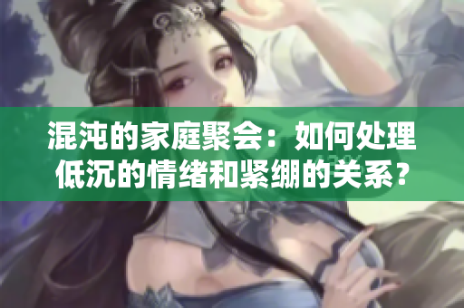 混沌的家庭聚会：如何处理低沉的情绪和紧绷的关系？