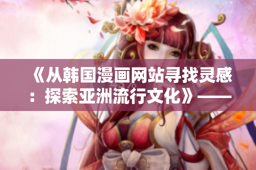 《从韩国漫画网站寻找灵感：探索亚洲流行文化》——一个编辑的感受