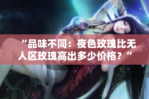 “品味不同：夜色玫瑰比无人区玫瑰高出多少价格？”