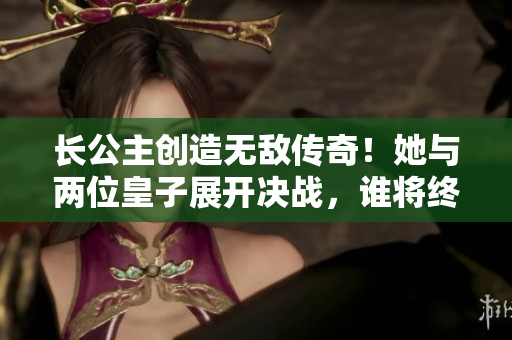 长公主创造无敌传奇！她与两位皇子展开决战，谁将终极胜出？