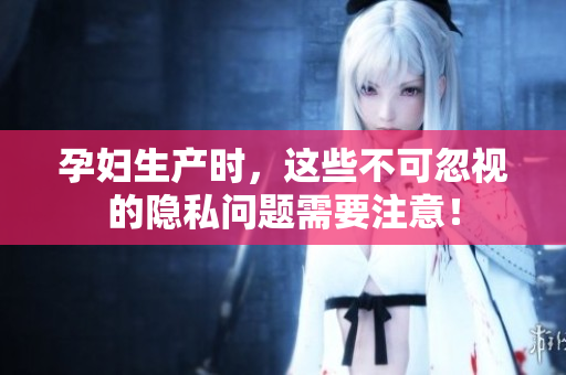 孕妇生产时，这些不可忽视的隐私问题需要注意！