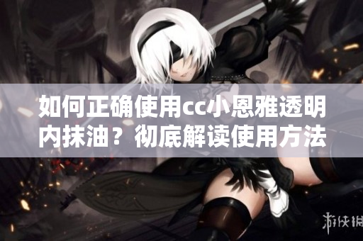 如何正确使用cc小恩雅透明内抹油？彻底解读使用方法及注意事项！