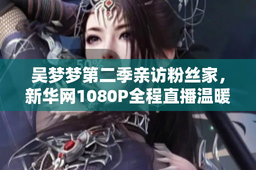吴梦梦第二季亲访粉丝家，新华网1080P全程直播温暖的邂逅