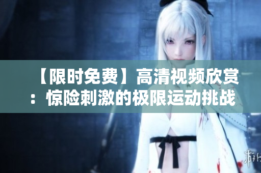 【限时免费】高清视频欣赏：惊险刺激的极限运动挑战