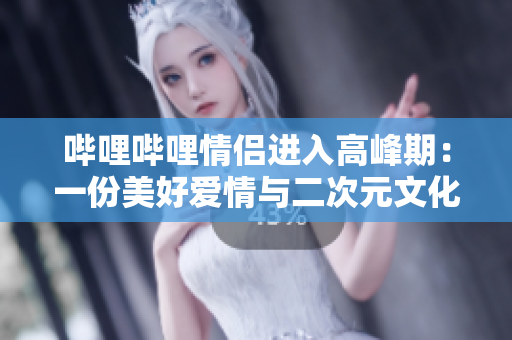 哔哩哔哩情侣进入高峰期：一份美好爱情与二次元文化的完美交融