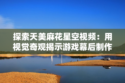 探索天美麻花星空视频：用视觉奇观揭示游戏幕后制作！