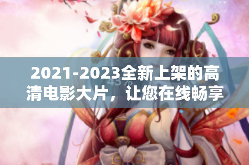 2021-2023全新上架的高清电影大片，让您在线畅享电影盛宴
