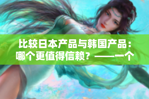 比较日本产品与韩国产品：哪个更值得信赖？——一个编辑的探讨