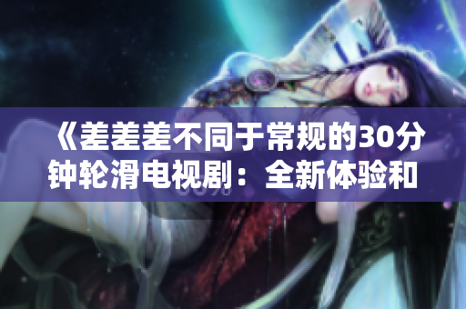《差差差不同于常规的30分钟轮滑电视剧：全新体验和惊喜连连》