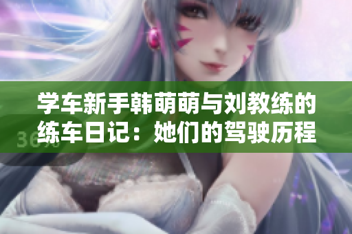 学车新手韩萌萌与刘教练的练车日记：她们的驾驶历程与收获