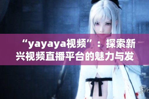 “yayaya视频”：探索新兴视频直播平台的魅力与发展趋势