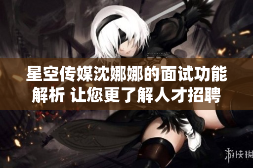 星空传媒沈娜娜的面试功能解析 让您更了解人才招聘系统