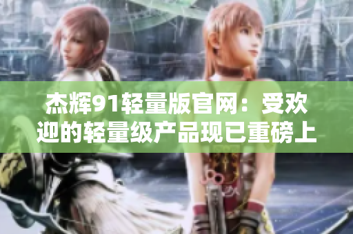杰辉91轻量版官网：受欢迎的轻量级产品现已重磅上线
