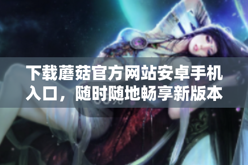 下载蘑菇官方网站安卓手机入口，随时随地畅享新版本蘑菇应用