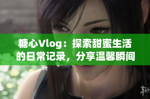 糖心Vlog：探索甜蜜生活的日常记录，分享温馨瞬间与美好时光