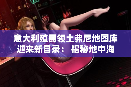 意大利殖民领土弗尼地图库迎来新目录： 揭秘地中海上最古老的遗址