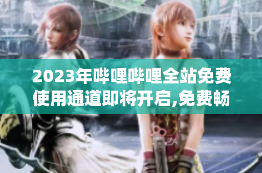 2023年哔哩哔哩全站免费使用通道即将开启,免费畅享海量优质内容(1)