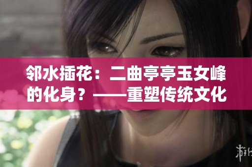 邻水插花：二曲亭亭玉女峰的化身？——重塑传统文化的现代艺术题材
