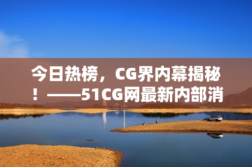 今日热榜，CG界内幕揭秘！——51CG网最新内部消息震惊曝光