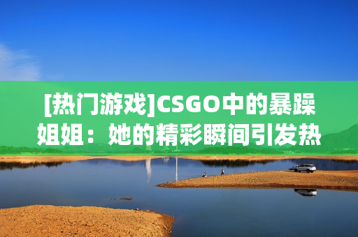 [热门游戏]CSGO中的暴躁姐姐：她的精彩瞬间引发热议