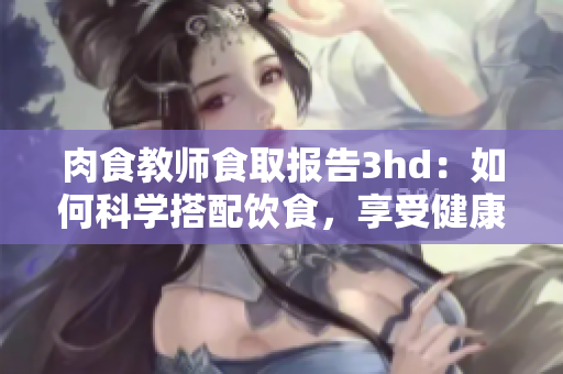 肉食教师食取报告3hd：如何科学搭配饮食，享受健康有益的美食