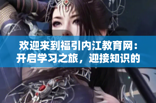 欢迎来到福引内江教育网：开启学习之旅，迎接知识的海洋