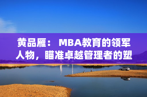 黄品雁： MBA教育的领军人物，瞄准卓越管理者的塑造(1)