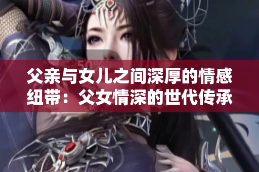 父亲与女儿之间深厚的情感纽带：父女情深的世代传承和温暖关系