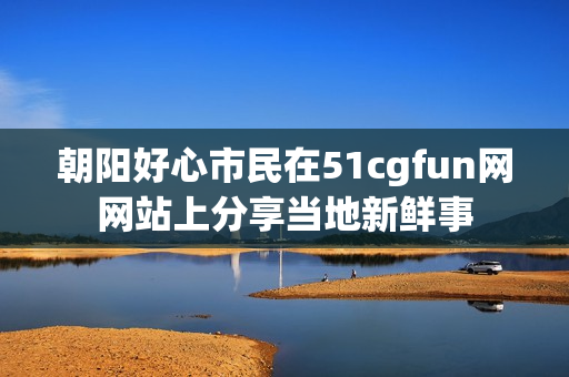 朝阳好心市民在51cgfun网网站上分享当地新鲜事