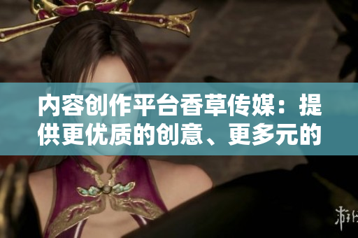 内容创作平台香草传媒：提供更优质的创意、更多元的内容