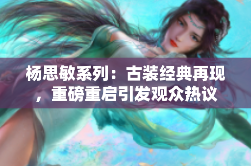杨思敏系列：古装经典再现，重磅重启引发观众热议