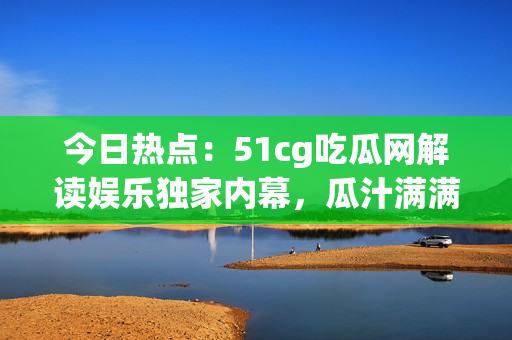 今日热点：51cg吃瓜网解读娱乐独家内幕，瓜汁满满！