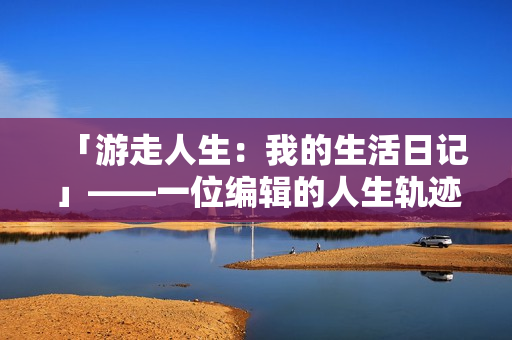 「游走人生：我的生活日记」——一位编辑的人生轨迹