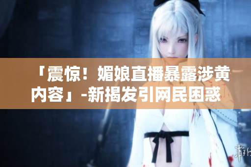 「震惊！媚娘直播暴露涉黄内容」-新揭发引网民困惑