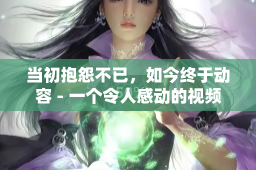 当初抱怨不已，如今终于动容 - 一个令人感动的视频