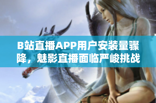 B站直播APP用户安装量骤降，魅影直播面临严峻挑战