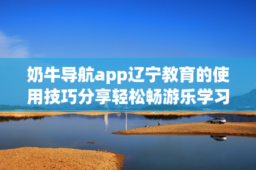 奶牛导航app辽宁教育的使用技巧分享轻松畅游乐学习航程