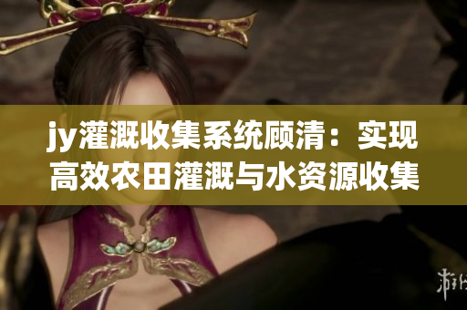 jy灌溉收集系统顾清：实现高效农田灌溉与水资源收集的全新解决方案