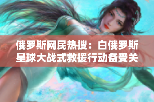 俄罗斯网民热搜：白俄罗斯星球大战式救援行动备受关注