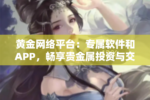 黄金网络平台：专属软件和APP，畅享贵金属投资与交易利器
