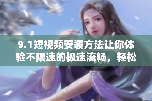 9.1短视频安装方法让你体验不限速的极速流畅，轻松观看短视频！