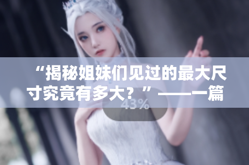 “揭秘姐妹们见过的最大尺寸究竟有多大？”——一篇关于女性体验和性教育的深度报道