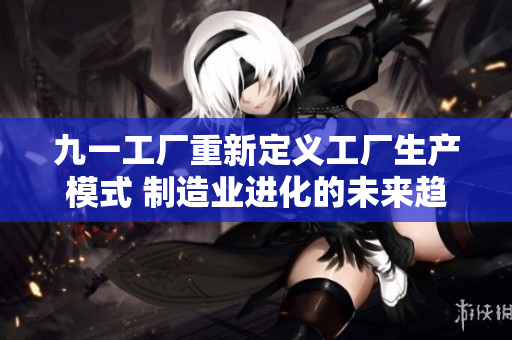 九一工厂重新定义工厂生产模式 制造业进化的未来趋势