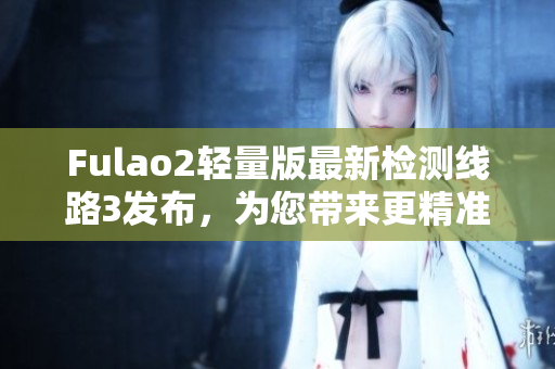 Fulao2轻量版最新检测线路3发布，为您带来更精准的网络体验