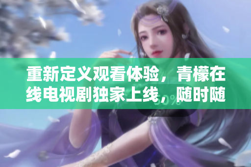 重新定义观看体验，青檬在线电视剧独家上线，随时随地畅享剧情