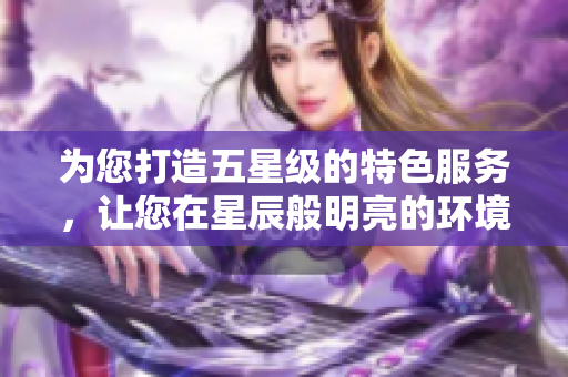 为您打造五星级的特色服务，让您在星辰般明亮的环境中畅享