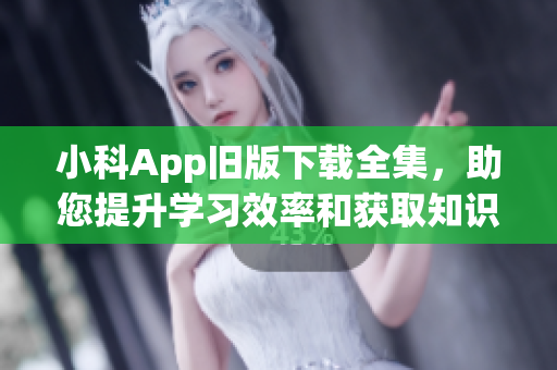 小科App旧版下载全集，助您提升学习效率和获取知识的速度。(1)