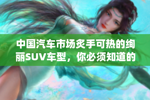 中国汽车市场炙手可热的绚丽SUV车型，你必须知道的有哪些？(1)